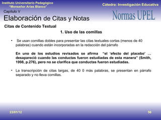 23/01/12 Capítulo V Elaboración  de Citas y Notas Citas de Contenido Textual 1. Uso de las comillas Se usan comillas dobles para presentar las citas textuales cortas (menos de 40 palabras) cuando están incorporadas en la redacción del párrafo  En uno de los estudios revisados se afirma  “el ‘efecto del placebo’ … desapareció cuando las conductas fueron estudiadas de esta manera” (Smith, 1998, p.276), pero no se clarifica que conductas fueron estudiadas. La transcripción de citas largas, de 40 0 más palabras, se presentan en párrafo separado y no lleva comillas. 