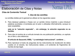 23/01/12 Capítulo V Elaboración  de Citas y Notas Citas de Contenido Textual 1. Uso de las comillas La comillas dobles por lo general se utilizan en los siguientes casos:  Para destacar palabras o frases con un sentido irónico implícito o para introducir palabras acuñadas o inventadas por el autor o utilizadas informalmente, aunque no sean aceptables. esta es la “solución esperada”… sin embargo, la solución esperada no es factible. Para citar el nombre de un artículo tomado de una publicación periódica, un capítulo de un libro u otra referencia. El artículo de Szczurek (1989), “ La estrategia instruccional”, contiene … Para reproducir el texto de preguntas de los instrumentos de recolección de datos usados en el estudio, las instrucciones dadas y el contenido de fragmentos de fuentes de tipo legal. 