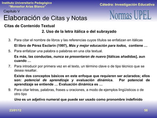 23/01/12 Capítulo V Elaboración  de Citas y Notas Citas de Contenido Textual 2. Uso de la letra itálica o del subrayado Para citar el nombre de libros y las referencias cuyos títulos se enfatizan en itálicas El libro de Pérez Esclarín (1997),  Más y mejor educación para todos,  contiene … Para enfatizar una palabra o palabras en una cita textual. Es más, las conductas,  nunca se presentaron de nuevo  [itálicas añadidas], aun cuando … Para introducir por primera vez en el texto, un término clave o de tipo técnico que se desea resaltar. Existe dos conceptos básicos en este enfoque que requieren ser aclarados; ellos son:  potencial de aprendizaje y evaluación dinámica.  Por potencial de aprendizaje se entiende … Evaluación dinámica es …  Para citar letras, palabras, frases u oraciones, a modo de ejemplos lingüísticos o de otro tipo Uno  es un adjetivo numeral que puede ser usado como pronombre indefinido 