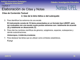 23/01/12 Capítulo V Elaboración  de Citas y Notas Citas de Contenido Textual 2. Uso de la letra itálica o del subrayado Para identificar los extremos de una escala El instrumento consta de 10 ítems presentados en un formato tipo LIKERT, para ser evaluados con una escala cuyos puntos extremos son:  totalmente de acuerdo (5) y totalmente en desacuerdo (1) . Para citar los nombres científicos de géneros, subgéneros, especies, subespecies y demás subordinaciones. Astoscopus, Lindernia,crustacea. Para destacar las letras que se utilizan como símbolos estadísticos. F,t,n,p 
