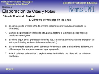 23/01/12 Capítulo V Elaboración  de Citas y Notas Citas de Contenido Textual 3. Cambios permisibles en las Citas El cambio de la primera letra de primera palabra: de mayúscula a minúscula (o viceversa) Cambio de puntuación final de la cita, para adaptarla a la sintaxis de las frases u oraciones que siguen. Si existe algún error, gramatical o de otro tipo, se coloca a continuación la expresión sic entre paréntesis y en letras itálicas (o subrayado) Si se considera oportuno omitir contenido no esencial para el tratamiento del tema, se utilizaran puntos suspensivos en el lugar apropiado. Añadir palabras aclaratorias o explicaciones dentro de la cita. Para ello se utilizaran corchetes 
