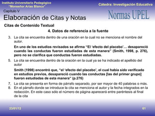 23/01/12 Capítulo V Elaboración  de Citas y Notas Citas de Contenido Textual 4. Datos de referencia a la fuente La cita se encuentra dentro de una oración en la cual no se menciona el nombre del autor. En uno de los estudios revisados se afirma “El ‘efecto del placebo’… desapareció cuando las conductas fueron estudiadas de esta manera” (Smith, 1998, p. 276), pero no se clarifica que conductas fueron estudiadas. La cita se encuentra dentro de la oración en la cual ya se ha indicado el apellido del autor Smith (1998) encontró que, “el ‘efecto del placebo’, el cual había sido verificado en estudios previos, desapareció cuando las conductas [las del primer grupo] fueron estudiadas de esta manera” (p.276) La cita se presenta en forma de párrafo separado, por ser mayor de 40 palabras o más. En el párrafo donde se introduce la cita se menciona el autor y la fecha integrados en la redacción. En este caso sólo el número de página aparecerá entre paréntesis al final de la cita 