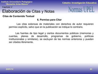 23/01/12 Capítulo V Elaboración  de Citas y Notas Citas de Contenido Textual 6. Permiso para Citar   Las citas extensas de materiales con derechos de autor requieren permiso explícito, salvo que en la publicación se indique lo contrario.   Las fuentes de tipo legal y ciertos documentos públicos (memorias y cuentas, planes de desarrollo, programas de gobierno, políticas institucionales y similares), se excluyen de las normas anteriores y pueden ser citados libremente. 