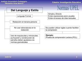 23/01/12 Del Lenguaje y Estilo Lenguaje Formal Simple y Directo Evitar expresiones poco usuales Evitar el exceso de citas textuales Redacción en tercera persona No usar abreviaturas en la redacción Se pueden utilizar siglas cuando faciliten la compresión  Ejemplo:   Prueba de comprensión Lectora (PCL) Uso de mayúsculas y minúsculas, puntuación y construcción de párrafos deben ajustarse a la normas gramaticales 