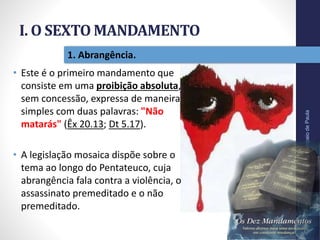 I. O SEXTO MANDAMENTO
Pr.MoisésSampaiodePaula
11
1. Abrangência.
• Este é o primeiro mandamento que
consiste em uma proibição absoluta,
sem concessão, expressa de maneira
simples com duas palavras: "Não
matarás" (Êx 20.13; Dt 5.17).
• A legislação mosaica dispõe sobre o
tema ao longo do Pentateuco, cuja
abrangência fala contra a violência, o
assassinato premeditado e o não
premeditado.
 