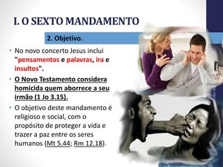 I. O SEXTO MANDAMENTO
Pr.MoisésSampaiodePaula
14
2. Objetivo.
• No novo concerto Jesus inclui
"pensamentos e palavras, ira e
insultos".
• O Novo Testamento considera
homicida quem aborrece a seu
irmão (1 Jo 3.15).
• O objetivo deste mandamento é
religioso e social, com o
propósito de proteger a vida e
trazer a paz entre os seres
humanos (Mt 5.44; Rm 12.18).
 
