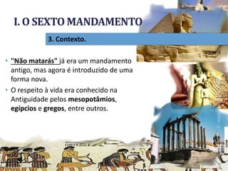 I. O SEXTO MANDAMENTO
Pr.MoisésSampaiodePaula
15
3. Contexto.
• "Não matarás" já era um mandamento
antigo, mas agora é introduzido de uma
forma nova.
• O respeito à vida era conhecido na
Antiguidade pelos mesopotâmios,
egípcios e gregos, entre outros.
 