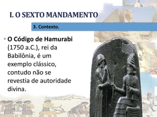 I. O SEXTO MANDAMENTO
Pr.MoisésSampaiodePaula
16
3. Contexto.
• O Código de Hamurabi
(1750 a.C.), rei da
Babilônia, é um
exemplo clássico,
contudo não se
revestia de autoridade
divina.
 