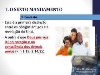 I. O SEXTO MANDAMENTO
Pr.MoisésSampaiodePaula
17
3. Contexto.
• Essa é a primeira distinção
entre os códigos antigos e a
revelação do Sinai.
• A outra é que Deus pôs sua
lei no coração e na
consciência dos demais
povos (Rm 1.19; 2.14,15).
 