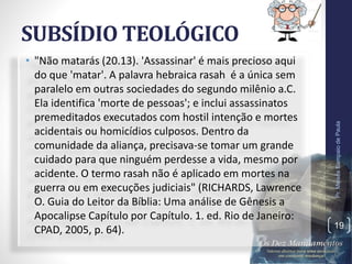 SUBSÍDIO TEOLÓGICO
• "Não matarás (20.13). 'Assassinar' é mais precioso aqui
do que 'matar'. A palavra hebraica rasah é a única sem
paralelo em outras sociedades do segundo milênio a.C.
Ela identifica 'morte de pessoas'; e inclui assassinatos
premeditados executados com hostil intenção e mortes
acidentais ou homicídios culposos. Dentro da
comunidade da aliança, precisava-se tomar um grande
cuidado para que ninguém perdesse a vida, mesmo por
acidente. O termo rasah não é aplicado em mortes na
guerra ou em execuções judiciais" (RICHARDS, Lawrence
O. Guia do Leitor da Bíblia: Uma análise de Gênesis a
Apocalipse Capítulo por Capítulo. 1. ed. Rio de Janeiro:
CPAD, 2005, p. 64).
Pr.MoisésSampaiodePaula
19
 