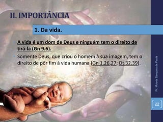 II. IMPORTÂNCIA
• A vida é um dom de Deus e ninguém tem o direito de
tirá-la (Gn 9.6).
• Somente Deus, que criou o homem à sua imagem, tem o
direito de pôr fim à vida humana (Gn 1.26,27; Dt 32.39).
Pr.MoisésSampaiodePaula
22
1. Da vida.
 