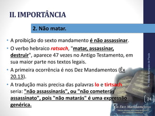 II. IMPORTÂNCIA
• A proibição do sexto mandamento é não assassinar.
• O verbo hebraico ratsach, "matar, assassinar,
destruir", aparece 47 vezes no Antigo Testamento, em
sua maior parte nos textos legais.
• A primeira ocorrência é nos Dez Mandamentos (Êx
20.13).
• A tradução mais precisa das palavras lo e tirtsach
seria: "não assassinarás", ou "não cometerás
assassinato", pois "não matarás" é uma expressão
genérica.
Pr.MoisésSampaiodePaula
24
2. Não matar.
 