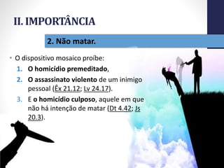 II. IMPORTÂNCIA
Pr.MoisésSampaiodePaula
25
2. Não matar.
• O dispositivo mosaico proíbe:
1. O homicídio premeditado,
2. O assassinato violento de um inimigo
pessoal (Êx 21.12; Lv 24.17).
3. E o homicídio culposo, aquele em que
não há intenção de matar (Dt 4.42; Js
20.3).
 