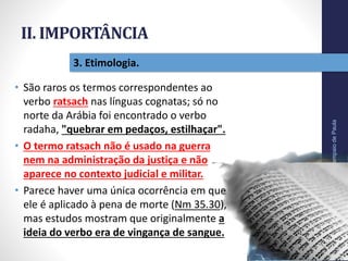 II. IMPORTÂNCIA
Pr.MoisésSampaiodePaula
26
3. Etimologia.
• São raros os termos correspondentes ao
verbo ratsach nas línguas cognatas; só no
norte da Arábia foi encontrado o verbo
radaha, "quebrar em pedaços, estilhaçar".
• O termo ratsach não é usado na guerra
nem na administração da justiça e não
aparece no contexto judicial e militar.
• Parece haver uma única ocorrência em que
ele é aplicado à pena de morte (Nm 35.30),
mas estudos mostram que originalmente a
ideia do verbo era de vingança de sangue.
 