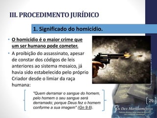 III. PROCEDIMENTOJURÍDICO
• O homicídio é o maior crime que
um ser humano pode cometer.
• A proibição do assassinato, apesar
de constar dos códigos de leis
anteriores ao sistema mosaico, já
havia sido estabelecido pelo próprio
Criador desde o limiar da raça
humana:
Pr.MoisésSampaiodePaula
29
1. Significado do homicídio.
"Quem derramar o sangue do homem,
pelo homem o seu sangue será
derramado; porque Deus fez o homem
conforme a sua imagem" (Gn 9.6).
 