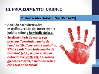 III. PROCEDIMENTOJURÍDICO
• Aqui são dadas instruções
específicas acerca do procedimento
jurídico sobre o homicídio doloso.
• Se alguém ferir de morte seu
próximo, "com instrumento de
ferro" (v. 16), "com pedra à mão" (v.
17) ou ainda "com instrumento de
madeira" (v.17), ou por qualquer
outra forma (vv.20,21), e a pessoa
golpeada morrer, o autor da ação é
considerado homicida.
Pr.MoisésSampaiodePaula
31
2. Homicídio doloso (Nm 35.16-21).
 