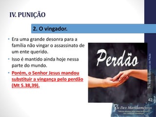 IV. PUNIÇÃO
• Era uma grande desonra para a
família não vingar o assassinato de
um ente querido.
• Isso é mantido ainda hoje nessa
parte do mundo.
• Porém, o Senhor Jesus mandou
substituir a vingança pelo perdão
(Mt 5.38,39).
Pr.MoisésSampaiodePaula
42
2. O vingador.
 