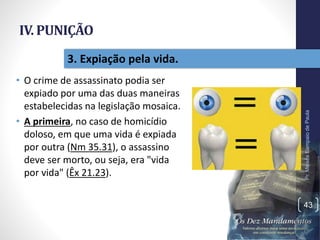 IV. PUNIÇÃO
• O crime de assassinato podia ser
expiado por uma das duas maneiras
estabelecidas na legislação mosaica.
• A primeira, no caso de homicídio
doloso, em que uma vida é expiada
por outra (Nm 35.31), o assassino
deve ser morto, ou seja, era "vida
por vida" (Êx 21.23).
Pr.MoisésSampaiodePaula
43
3. Expiação pela vida.
 