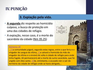 IV. PUNIÇÃO
• A segunda diz respeito ao homicídio
culposo, a busca de proteção em
uma das cidades de refúgio.
• A expiação, nesse caso, é a morte do
sacerdote da cidade (Nm 35.25)
Pr.MoisésSampaiodePaula
44
3. Expiação pela vida.
Números 35
…24a comunidade julgará, segundo estas regras, entre o que feriu e o
vingador do sangue da vítima, 25e salvará o homicida da mão do
vingador da vítima e o enviará de volta à cidade de refúgio para onde
tinha fugido. Ali permanecerá até a morte do sumo sacerdote, que foi
ungido com óleo santo. 26Se, entretanto, o acusado vier a sair do
território da cidade de refúgio onde se havia abrigado,…
 