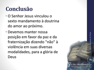 Conclusão
• O Senhor Jesus vinculou o
sexto mandamento à doutrina
do amor ao próximo.
• Devemos manter nossa
posição em favor da paz e da
fraternização dizendo "não" à
violência em suas diversas
modalidades, para a glória de
Deus
Pr.MoisésSampaiodePaula
46
 