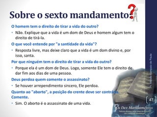 Sobre o sexto mandamento:
O homem tem o direito de tirar a vida do outro?
• Não. Explique que a vida é um dom de Deus e homem algum tem o
direito de tirá-la.
O que você entende por "a santidade da vida"?
• Resposta livre, mas deixe claro que a vida é um dom divino e, por
isso, santa.
Por que ninguém tem o direito de tirar a vida do outro?
• Porque ela é um dom de Deus. Logo, somente Ele tem o direito de
dar fim aos dias de uma pessoa.
Deus perdoa quem comente o assassinato?
• Se houver arrependimento sincero, Ele perdoa.
Quanto ao "aborto", a posição do crente deve ser contrária.
Comente.
• Sim. O aborto é o assassinato de uma vida.
Pr.MoisésSampaiodePaula
47
 