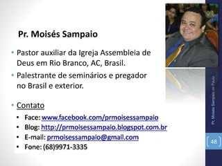 Pr. Moisés Sampaio
Pr.MoisésSampaiodePaula
48
• Pastor auxiliar da Igreja Assembleia de
Deus em Rio Branco, AC, Brasil.
• Palestrante de seminários e pregador
no Brasil e exterior.
• Contato
 
