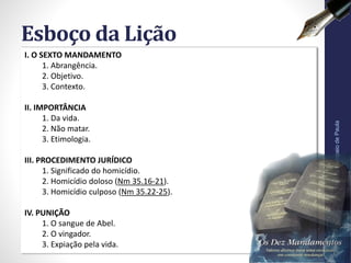 I. O SEXTO MANDAMENTO
1. Abrangência.
2. Objetivo.
3. Contexto.
II. IMPORTÂNCIA
1. Da vida.
2. Não matar.
3. Etimologia.
III. PROCEDIMENTO JURÍDICO
1. Significado do homicídio.
2. Homicídio doloso (Nm 35.16-21).
3. Homicídio culposo (Nm 35.22-25).
IV. PUNIÇÃO
1. O sangue de Abel.
2. O vingador.
3. Expiação pela vida.
Esboço da Lição
Pr.MoisésSampaiodePaula
6
 