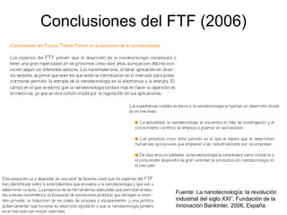 Conclusiones del FTF (2006)




                 Fuente: La nanotecnología: la revolución
                 industrial del siglo XXI”, Fundación de la
                 innovación Bankinter, 2006, España.
 