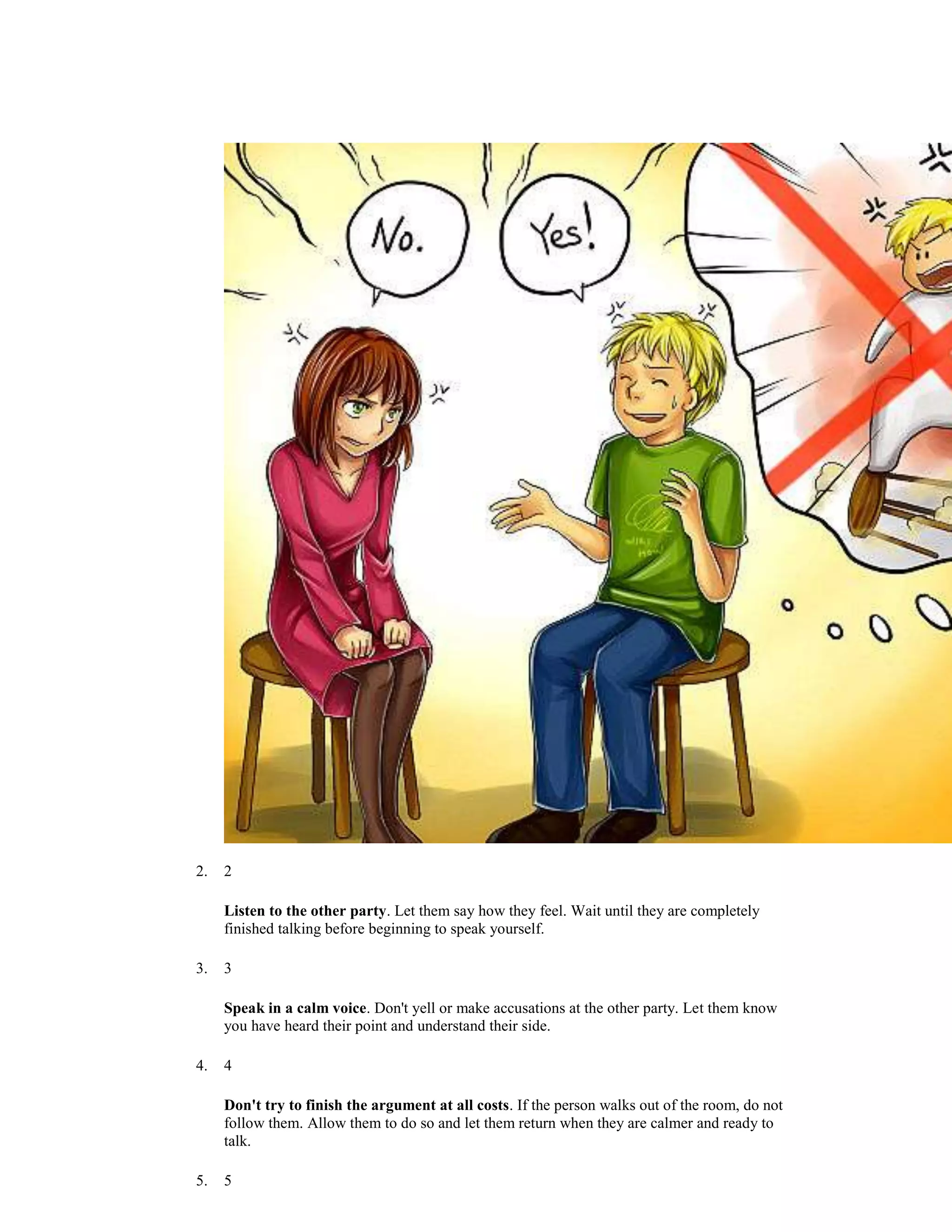 2. 2
Listen to the other party. Let them say how they feel. Wait until they are completely
finished talking before beginning to speak yourself.
3. 3
Speak in a calm voice. Don't yell or make accusations at the other party. Let them know
you have heard their point and understand their side.
4. 4
Don't try to finish the argument at all costs. If the person walks out of the room, do not
follow them. Allow them to do so and let them return when they are calmer and ready to
talk.
5. 5
 
