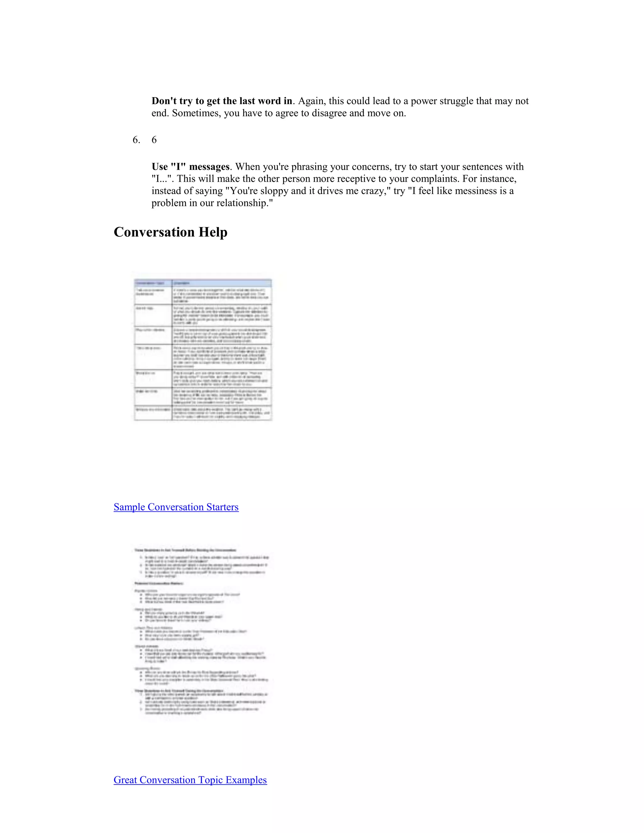 Don't try to get the last word in. Again, this could lead to a power struggle that may not
end. Sometimes, you have to agree to disagree and move on.
6. 6
Use "I" messages. When you're phrasing your concerns, try to start your sentences with
"I...". This will make the other person more receptive to your complaints. For instance,
instead of saying "You're sloppy and it drives me crazy," try "I feel like messiness is a
problem in our relationship."
Conversation Help
Sample Conversation Starters
Great Conversation Topic Examples
 