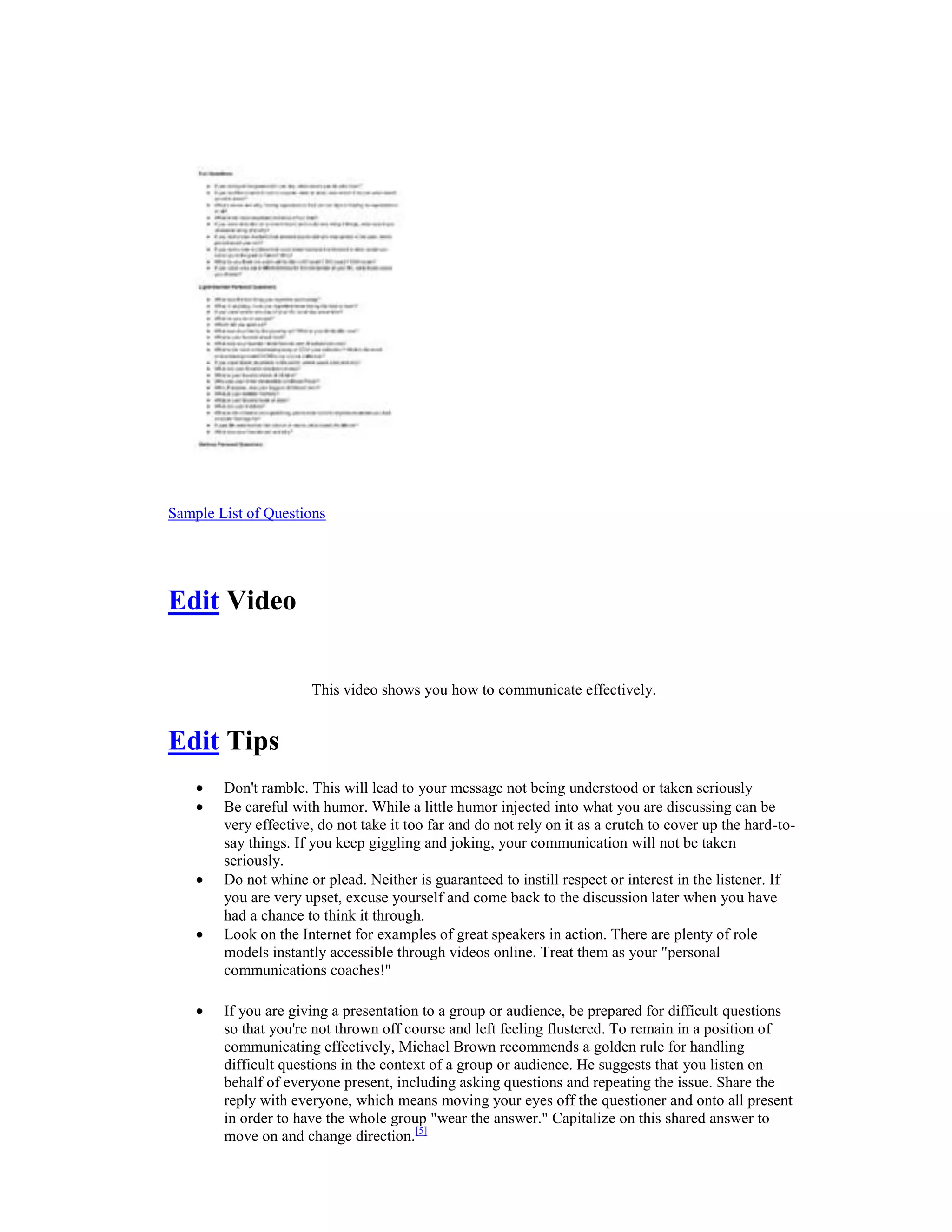 Sample List of Questions
Edit Video
This video shows you how to communicate effectively.
Edit Tips
Don't ramble. This will lead to your message not being understood or taken seriously
Be careful with humor. While a little humor injected into what you are discussing can be
very effective, do not take it too far and do not rely on it as a crutch to cover up the hard-to-
say things. If you keep giggling and joking, your communication will not be taken
seriously.
Do not whine or plead. Neither is guaranteed to instill respect or interest in the listener. If
you are very upset, excuse yourself and come back to the discussion later when you have
had a chance to think it through.
Look on the Internet for examples of great speakers in action. There are plenty of role
models instantly accessible through videos online. Treat them as your "personal
communications coaches!"
If you are giving a presentation to a group or audience, be prepared for difficult questions
so that you're not thrown off course and left feeling flustered. To remain in a position of
communicating effectively, Michael Brown recommends a golden rule for handling
difficult questions in the context of a group or audience. He suggests that you listen on
behalf of everyone present, including asking questions and repeating the issue. Share the
reply with everyone, which means moving your eyes off the questioner and onto all present
in order to have the whole group "wear the answer." Capitalize on this shared answer to
move on and change direction.[5]
 