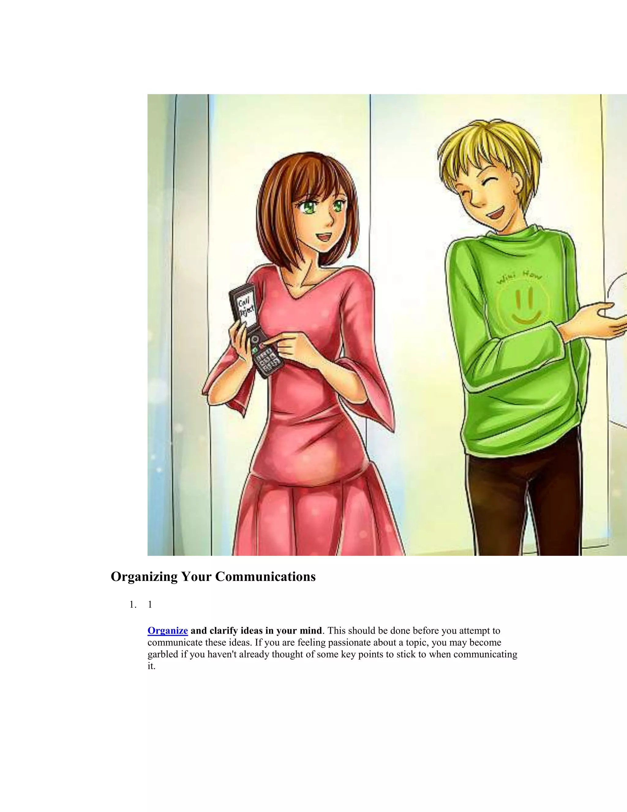 Organizing Your Communications
1. 1
Organize and clarify ideas in your mind. This should be done before you attempt to
communicate these ideas. If you are feeling passionate about a topic, you may become
garbled if you haven't already thought of some key points to stick to when communicating
it.
 