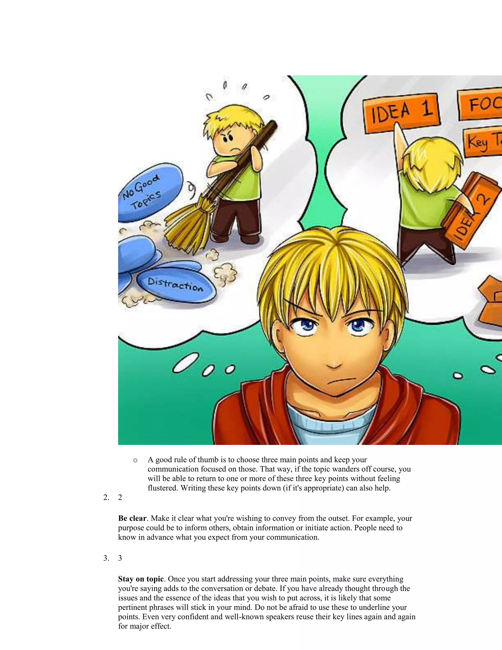 o A good rule of thumb is to choose three main points and keep your
communication focused on those. That way, if the topic wanders off course, you
will be able to return to one or more of these three key points without feeling
flustered. Writing these key points down (if it's appropriate) can also help.
2. 2
Be clear. Make it clear what you're wishing to convey from the outset. For example, your
purpose could be to inform others, obtain information or initiate action. People need to
know in advance what you expect from your communication.
3. 3
Stay on topic. Once you start addressing your three main points, make sure everything
you're saying adds to the conversation or debate. If you have already thought through the
issues and the essence of the ideas that you wish to put across, it is likely that some
pertinent phrases will stick in your mind. Do not be afraid to use these to underline your
points. Even very confident and well-known speakers reuse their key lines again and again
for major effect.
 