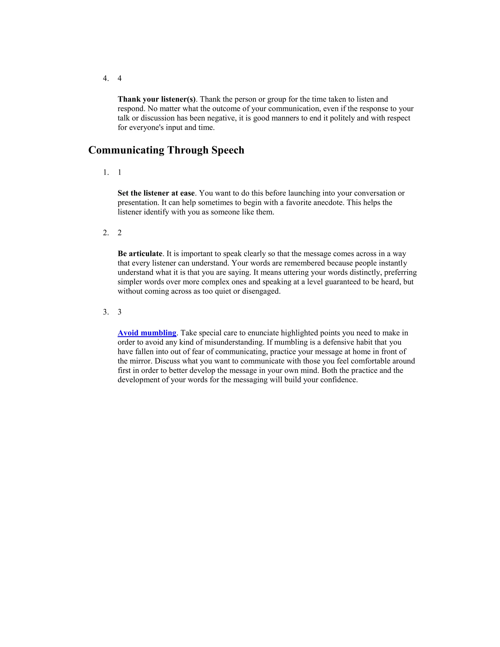4. 4
Thank your listener(s). Thank the person or group for the time taken to listen and
respond. No matter what the outcome of your communication, even if the response to your
talk or discussion has been negative, it is good manners to end it politely and with respect
for everyone's input and time.
Communicating Through Speech
1. 1
Set the listener at ease. You want to do this before launching into your conversation or
presentation. It can help sometimes to begin with a favorite anecdote. This helps the
listener identify with you as someone like them.
2. 2
Be articulate. It is important to speak clearly so that the message comes across in a way
that every listener can understand. Your words are remembered because people instantly
understand what it is that you are saying. It means uttering your words distinctly, preferring
simpler words over more complex ones and speaking at a level guaranteed to be heard, but
without coming across as too quiet or disengaged.
3. 3
Avoid mumbling. Take special care to enunciate highlighted points you need to make in
order to avoid any kind of misunderstanding. If mumbling is a defensive habit that you
have fallen into out of fear of communicating, practice your message at home in front of
the mirror. Discuss what you want to communicate with those you feel comfortable around
first in order to better develop the message in your own mind. Both the practice and the
development of your words for the messaging will build your confidence.
 