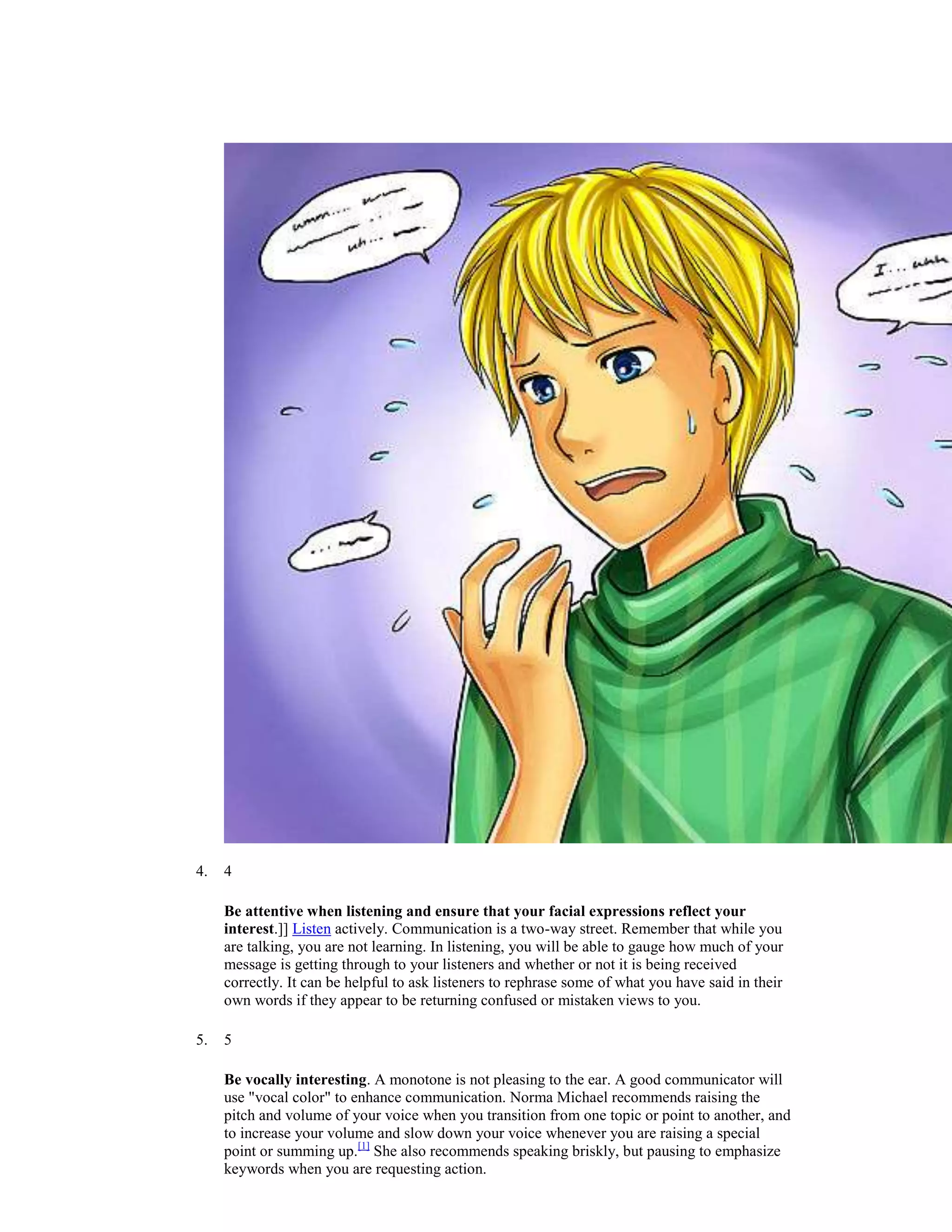 4. 4
Be attentive when listening and ensure that your facial expressions reflect your
interest.]] Listen actively. Communication is a two-way street. Remember that while you
are talking, you are not learning. In listening, you will be able to gauge how much of your
message is getting through to your listeners and whether or not it is being received
correctly. It can be helpful to ask listeners to rephrase some of what you have said in their
own words if they appear to be returning confused or mistaken views to you.
5. 5
Be vocally interesting. A monotone is not pleasing to the ear. A good communicator will
use "vocal color" to enhance communication. Norma Michael recommends raising the
pitch and volume of your voice when you transition from one topic or point to another, and
to increase your volume and slow down your voice whenever you are raising a special
point or summing up.[1]
She also recommends speaking briskly, but pausing to emphasize
keywords when you are requesting action.
 