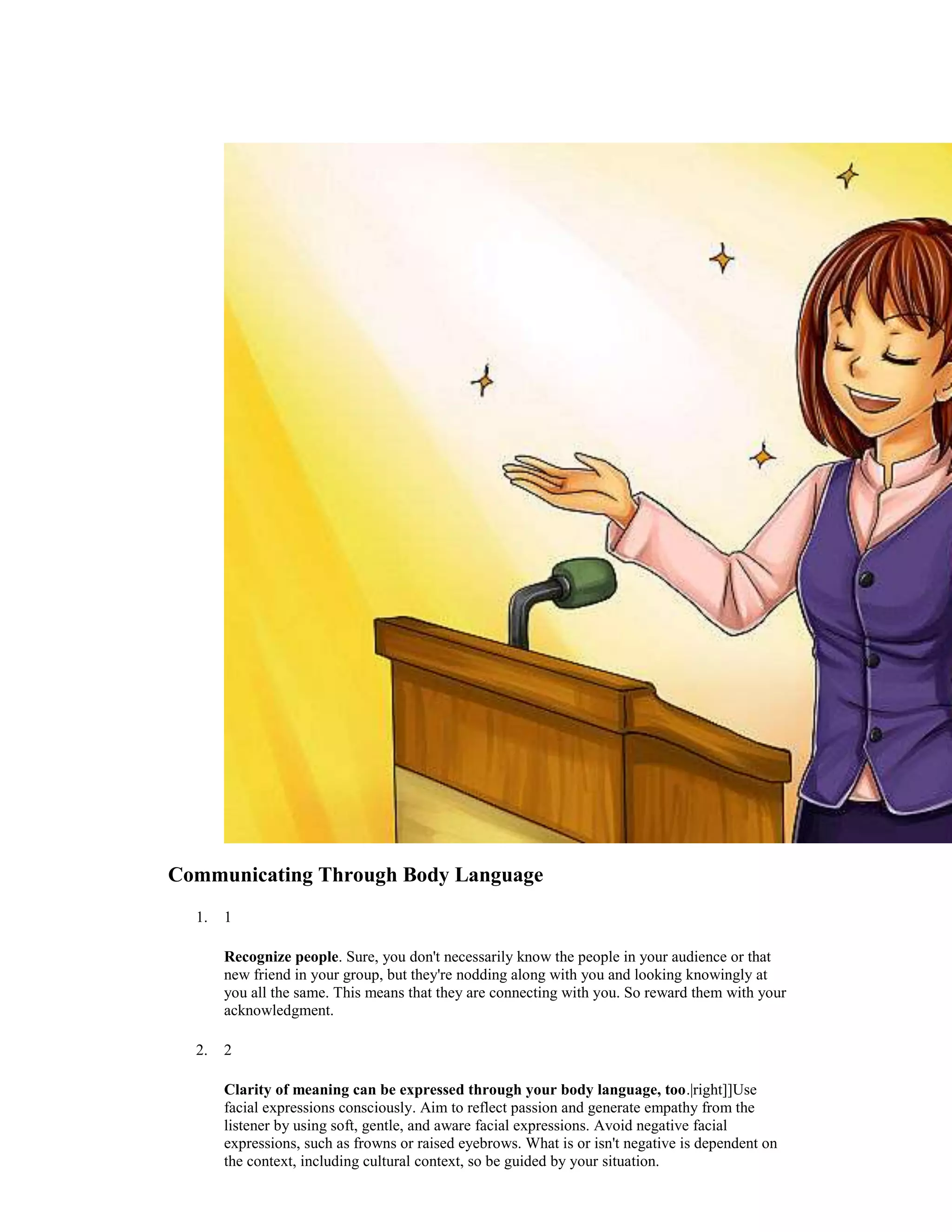 Communicating Through Body Language
1. 1
Recognize people. Sure, you don't necessarily know the people in your audience or that
new friend in your group, but they're nodding along with you and looking knowingly at
you all the same. This means that they are connecting with you. So reward them with your
acknowledgment.
2. 2
Clarity of meaning can be expressed through your body language, too.|right]]Use
facial expressions consciously. Aim to reflect passion and generate empathy from the
listener by using soft, gentle, and aware facial expressions. Avoid negative facial
expressions, such as frowns or raised eyebrows. What is or isn't negative is dependent on
the context, including cultural context, so be guided by your situation.
 