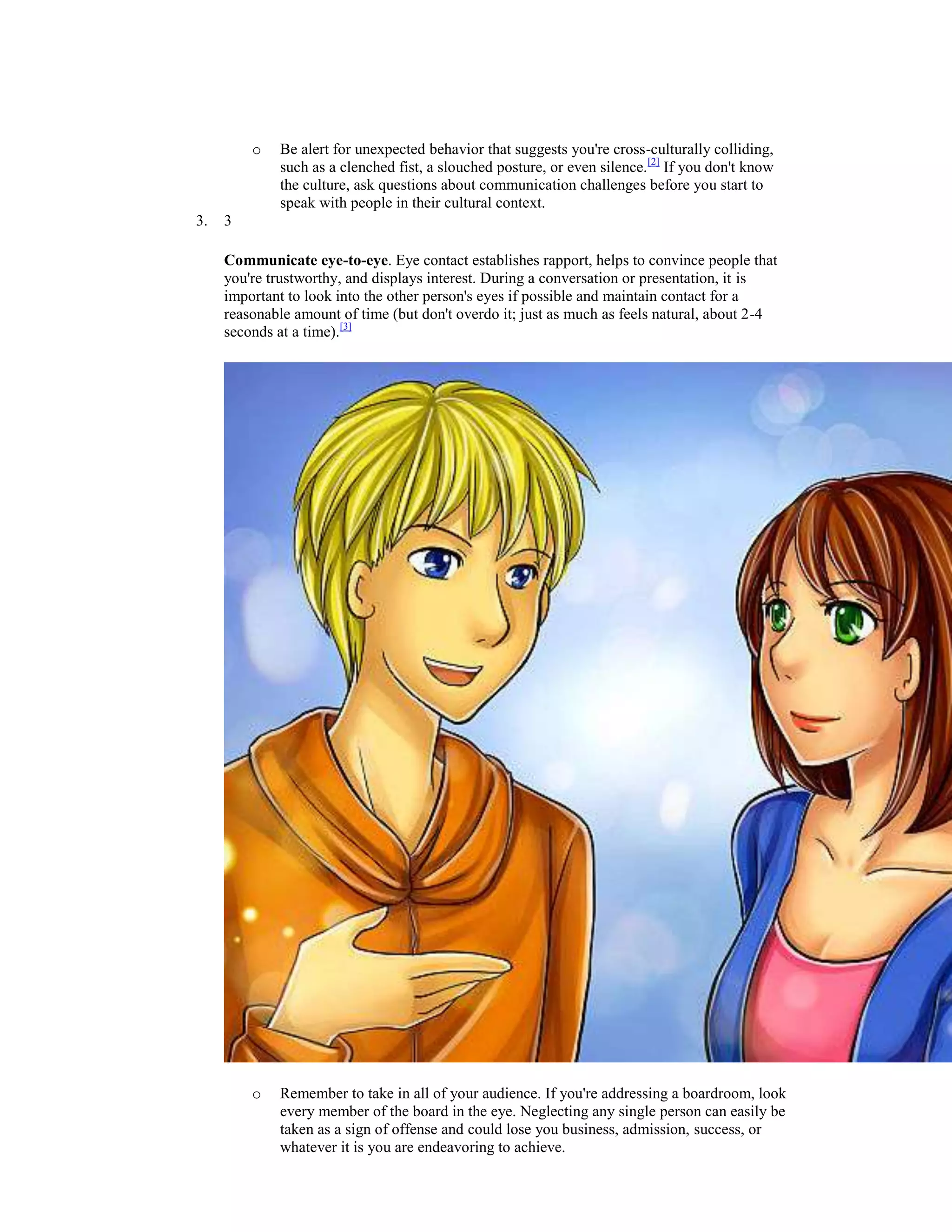 o Be alert for unexpected behavior that suggests you're cross-culturally colliding,
such as a clenched fist, a slouched posture, or even silence.[2]
If you don't know
the culture, ask questions about communication challenges before you start to
speak with people in their cultural context.
3. 3
Communicate eye-to-eye. Eye contact establishes rapport, helps to convince people that
you're trustworthy, and displays interest. During a conversation or presentation, it is
important to look into the other person's eyes if possible and maintain contact for a
reasonable amount of time (but don't overdo it; just as much as feels natural, about 2-4
seconds at a time).[3]
o Remember to take in all of your audience. If you're addressing a boardroom, look
every member of the board in the eye. Neglecting any single person can easily be
taken as a sign of offense and could lose you business, admission, success, or
whatever it is you are endeavoring to achieve.
 