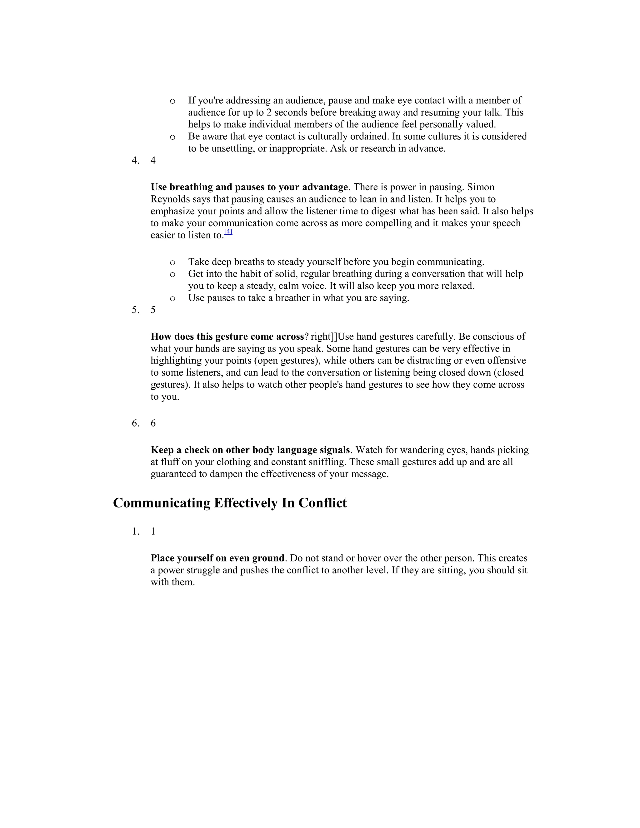 o If you're addressing an audience, pause and make eye contact with a member of
audience for up to 2 seconds before breaking away and resuming your talk. This
helps to make individual members of the audience feel personally valued.
o Be aware that eye contact is culturally ordained. In some cultures it is considered
to be unsettling, or inappropriate. Ask or research in advance.
4. 4
Use breathing and pauses to your advantage. There is power in pausing. Simon
Reynolds says that pausing causes an audience to lean in and listen. It helps you to
emphasize your points and allow the listener time to digest what has been said. It also helps
to make your communication come across as more compelling and it makes your speech
easier to listen to.[4]
o Take deep breaths to steady yourself before you begin communicating.
o Get into the habit of solid, regular breathing during a conversation that will help
you to keep a steady, calm voice. It will also keep you more relaxed.
o Use pauses to take a breather in what you are saying.
5. 5
How does this gesture come across?|right]]Use hand gestures carefully. Be conscious of
what your hands are saying as you speak. Some hand gestures can be very effective in
highlighting your points (open gestures), while others can be distracting or even offensive
to some listeners, and can lead to the conversation or listening being closed down (closed
gestures). It also helps to watch other people's hand gestures to see how they come across
to you.
6. 6
Keep a check on other body language signals. Watch for wandering eyes, hands picking
at fluff on your clothing and constant sniffling. These small gestures add up and are all
guaranteed to dampen the effectiveness of your message.
Communicating Effectively In Conflict
1. 1
Place yourself on even ground. Do not stand or hover over the other person. This creates
a power struggle and pushes the conflict to another level. If they are sitting, you should sit
with them.
 