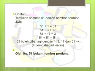  Contoh:
Tentukan samada 51 adalah nombor perdana.
Jwb:
51 ÷ 1 = 51
51 ÷ 3 = 17
51 ÷ 17 = 3
51 ÷ 51 = 51
51 boleh dibahagi dengan 1, 3, 17 dan 51 →
(4 pembahagi/divisors)

Oleh itu, 51 bukan nombor perdana.
 