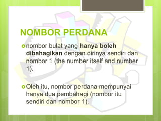 NOMBOR PERDANA
nombor bulat yang hanya boleh
dibahagikan dengan dirinya sendiri dan
nombor 1 (the number itself and number
1).
Oleh itu, nombor perdana mempunyai
hanya dua pembahagi (nombor itu
sendiri dan nombor 1).
 