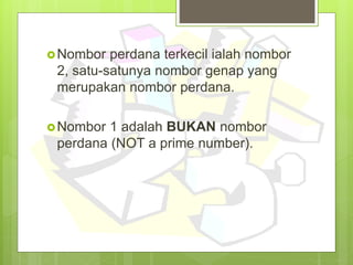 Nombor perdana terkecil ialah nombor
2, satu-satunya nombor genap yang
merupakan nombor perdana.
Nombor 1 adalah BUKAN nombor
perdana (NOT a prime number).
 