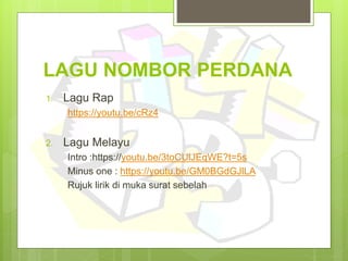 LAGU NOMBOR PERDANA
1. Lagu Rap
https://www.youtube.com/watch?v=cRz4hW9SPPc
2. Lagu Melayu
Intro : https://www.youtube.com/watch?v=3toCUlJEqWE
Minus one :
https://www.youtube.com/watch?v=GM0BGdGJlLA
Rujuk lirik di muka surat sebelah
 