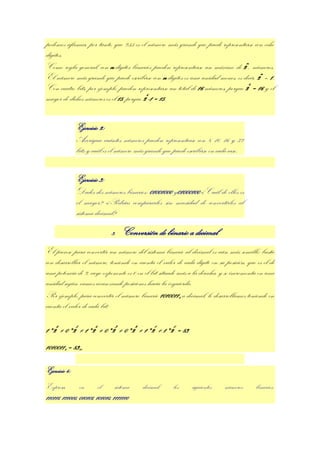 podemos afirmar, por tanto, que 255 es el número más grande que puede representarse con ocho
dígitos.
Como regla general, con n dígitos binarios pueden representarse un máximo de 2n, números.
El número más grande que puede escribirse con n dígitos es una unidad menos, es decir, 2n – 1.
Con cuatro bits, por ejemplo, pueden representarse un total de 16 números, porque 24 = 16 y el
mayor de dichos números es el 15, porque 24-1 = 15.


               Ejercicio 2:
               Averigua cuántos números pueden representarse con 8, 10, 16 y 32
               bits y cuál es el número más grande que puede escribirse en cada caso.


               Ejercicio 3:
               Dados dos números binarios: 01001000 y01000100 ¿Cuál de ellos es
               el mayor? ¿Podrías compararlos sin necesidad de convertirlos al
               sistema decimal?

                               3.   Conversión de binario a decimal
El proceso para convertir un número del sistema binario al decimal es aún más sencillo; basta
con desarrollar el número, teniendo en cuenta el valor de cada dígito en su posición, que es el de
una potencia de 2, cuyo exponente es 0 en el bit situado más a la derecha, y se incrementa en una
unidad según vamos avanzando posiciones hacia la izquierda.
Por ejemplo, para convertir el número binario 10100112 a decimal, lo desarrollamos teniendo en
cuenta el valor de cada bit:

1*26 + 0*25 + 1*24 + 0*23 + 0*22 + 1*21 + 1*20 = 83
10100112 = 8310

Ejercicio 4:
Expresa,        en       el      sistema   decimal,    los     siguientes    números      binarios:
110111, 111000, 010101, 101010, 1111110
 