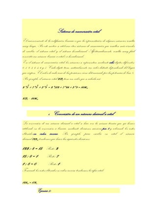 Sistema de numeración octal
El inconveniente de la codificación binaria es que la representación de algunos números resulta
muy larga. Por este motivo se utilizan otros sistemas de numeración que resulten más cómodos
de escribir: el sistema octal y el sistema hexadecimal. Afortunadamente, resulta muy fácil
convertir un número binario a octal o a hexadecimal.
En el sistema de numeración octal, los números se representan mediante ocho dígitos diferentes:
0, 1, 2, 3, 4, 5, 6 y 7. Cada dígito tiene, naturalmente, un valor distinto dependiendo del lugar
que ocupen. El valor de cada una de las posiciones viene determinado por las potencias de base 8.
Por ejemplo, el número octal 2738 tiene un valor que se calcula así:
2*83 + 7*82 + 3*81 = 2*512 + 7*64 + 3*8 = 149610

2738 = 149610


                        4.    Conversión de un número decimal a octal
La conversión de un número decimal a octal se hace con la misma técnica que ya hemos
utilizado en la conversión a binario, mediante divisiones sucesivas por 8 y colocando los restos
obtenidos en orden inverso. Por ejemplo, para escribir en octal el número
decimal 12210 tendremos que hacer las siguientes divisiones:

122 : 8 = 15          Resto: 2
15 : 8 = 1             Resto: 7
1:8=0                Resto: 1
Tomando los restos obtenidos en orden inverso tendremos la cifra octal:

12210 = 1728
               Ejercicio 5:
 