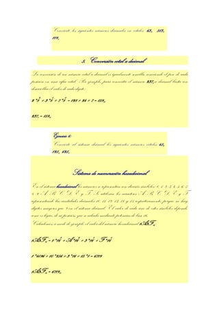 Convierte los siguientes números decimales en octales: 63 , 513 ,
                                                                            10     10

               11910




                                5. Conversión octal a decimal
La conversión de un número octal a decimal es igualmente sencilla, conociendo el peso de cada
posición en una cifra octal. Por ejemplo, para convertir el número 2378 a decimal basta con
desarrollar el valor de cada dígito:
2*82 + 3*81 + 7*80 = 128 + 24 + 7 = 15910

2378 = 15910


               Ejercicio 6:
               Convierte al sistema decimal los siguientes números octales: 458,
               1258, 6258


                          Sistema de numeración hexadecimal
En el sistema hexadecimal los números se representan con dieciséis símbolos: 0, 1, 2, 3, 4, 5, 6, 7,
8, 9, A, B, C, D, E y F. Se utilizan los caracteres A, B, C, D, E y F
representando las cantidades decimales 10, 11, 12, 13, 14 y 15 respectivamente, porque no hay
dígitos mayores que 9 en el sistema decimal. El valor de cada uno de estos símbolos depende,
como es lógico, de su posición, que se calcula mediante potencias de base 16.
Calculemos, a modo de ejemplo, el valor del número hexadecimal 1A3F16:

1A3F16 = 1*163 + A*162 + 3*161 + F*160

1*4096 + 10*256 + 3*16 + 15*1 = 6719

1A3F16 = 671910
 