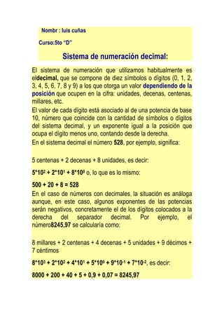 Nombr : luis cuñas

  Curso:5to “D”

            Sistema de numeración decimal:
El sistema de numeración que utilizamos habitualmente es
eldecimal, que se compone de diez símbolos o dígitos (0, 1, 2,
3, 4, 5, 6, 7, 8 y 9) a los que otorga un valor dependiendo de la
posición que ocupen en la cifra: unidades, decenas, centenas,
millares, etc.
El valor de cada dígito está asociado al de una potencia de base
10, número que coincide con la cantidad de símbolos o dígitos
del sistema decimal, y un exponente igual a la posición que
ocupa el dígito menos uno, contando desde la derecha.
En el sistema decimal el número 528, por ejemplo, significa:

5 centenas + 2 decenas + 8 unidades, es decir:
5*102 + 2*101 + 8*100 o, lo que es lo mismo:
500 + 20 + 8 = 528
En el caso de números con decimales, la situación es análoga
aunque, en este caso, algunos exponentes de las potencias
serán negativos, concretamente el de los dígitos colocados a la
derecha del separador decimal. Por ejemplo, el
número8245,97 se calcularía como:

8 millares + 2 centenas + 4 decenas + 5 unidades + 9 décimos +
7 céntimos
8*103 + 2*102 + 4*101 + 5*100 + 9*10-1 + 7*10-2, es decir:
8000 + 200 + 40 + 5 + 0,9 + 0,07 = 8245,97
 