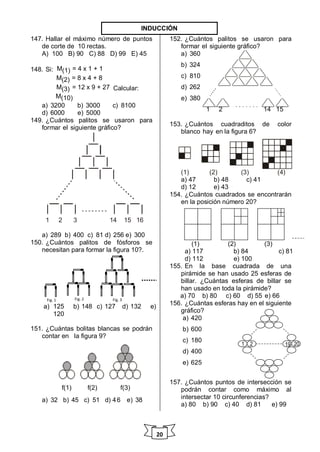 20
147. Hallar el máximo número de puntos
de corte de 10 rectas.
A) 100 B) 90 C) 88 D) 99 E) 45
148. Si: M(1) = 4 x 1 + 1
M(2) = 8 x 4 + 8
M(3) = 12 x 9 + 27 Calcular:
M(10)
a) 3200 b) 3000 c) 8100
d) 6000 e) 5000
149. ¿Cuántos palitos se usaron para
formar el siguiente gráfico?
1 2 3 14 15 16
a) 289 b) 400 c) 81 d) 256 e) 300
150. ¿Cuántos palitos de fósforos se
necesitan para formar la figura 10?.
a) 125 b) 148 c) 127 d) 132 e)
120
151. ¿Cuántas bolitas blancas se podrán
contar en la figura 9?
f(1) f(2) f(3)
a) 32 b) 45 c) 51 d) 46 e) 38
152. ¿Cuántos palitos se usaron para
formar el siguiente gráfico?
a) 360
b) 324
c) 810
d) 262
e) 380
1 2 14 15
153. ¿Cuántos cuadraditos de color
blanco hay en la figura 6?
(1) (2) (3) (4)
a) 47 b) 48 c) 41
d) 12 e) 43
154. ¿Cuántos cuadrados se encontrarán
en la posición número 20?
(1) (2) (3)
a) 117 b) 84 c) 81
d) 112 e) 100
155. En la base cuadrada de una
pirámide se han usado 25 esferas de
billar. ¿Cuántas esferas de billar se
han usado en toda la pirámide?
a) 70 b) 80 c) 60 d) 55 e) 66
156. ¿Cuántas esferas hay en el siguiente
gráfico?
a) 420
b) 600
c) 180
d) 400
e) 625
157. ¿Cuántos puntos de intersección se
podrán contar como máximo al
intersectar 10 circunferencias?
a) 80 b) 90 c) 40 d) 81 e) 99
Fig. 1 Fig. 2 Fig. 3
1 2 19 20
INDUCCIÓN
 