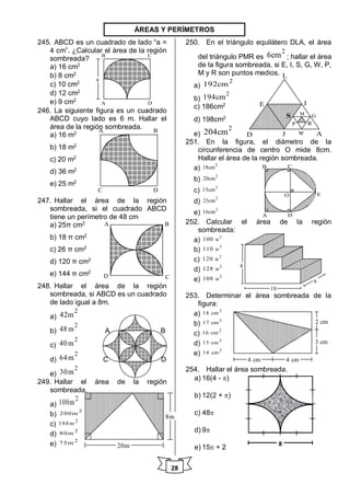 28
245. ABCD es un cuadrado de lado “a =
4 cm”. ¿Calcular el área de la región
sombreada?
a) 16 cm2
b) 8 cm2
c) 10 cm2
d) 12 cm2
e) 9 cm2
246. La siguiente figura es un cuadrado
ABCD cuyo lado es 6 m. Hallar el
área de la región sombreada.
a) 16 m2
b) 18 m2
c) 20 m2
d) 36 m2
e) 25 m2
247. Hallar el área de la región
sombreada, si el cuadrado ABCD
tiene un perímetro de 48 cm
a) 25π cm2
b) 18 π cm2
c) 26 π cm2
d) 120 π cm2
e) 144 π cm2
248. Hallar el área de la región
sombreada, si ABCD es un cuadrado
de lado igual a 8m.
a)
2
42m
b)
2
48 m A B
c)
2
40m
d)
2
64m C D
e)
2
30m
249. Hallar el área de la región
sombreada.
a)
2
100m
b)
2
200m
c)
2
188m
d)
2
80m
e)
2
75m
250. En el triángulo equilátero DLA, el área
del triángulo PMR es
2
6cm ; hallar el área
de la figura sombreada, si E, I, S, G, W, P,
M y R son puntos medios.
a)
2
192cm
b)
2
194cm
c) 186cm2
d) 198cm2
e)
2
204cm
251. En la figura, el diámetro de la
circunferencia de centro O mide 8cm.
Hallar el área de la región sombreada.
a)
2
18cm
b)
2
20cm
c)
2
15cm
d)
2
23cm
e)
2
16cm
252. Calcular el área de la región
sombreada:
a)
2
100 u
b)
2
110 u
c)
2
120 u
d)
2
128 u
e)
2
108 u
253. Determinar el área sombreada de la
figura:
a)
2
18 cm
b)
2
17 cm
c)
2
16 cm
d)
2
15 cm
e)
2
14 cm
254. Hallar el área sombreada.
a) 16(4 - )
b) 12(2 + )
c) 48
d) 9
e) 15 + 2
8
ÁREAS Y PERÍMETROS
A
B C
D
a
A B
C D
A B
CD
20m
8m
D
E
L
AJ
S
I
P R
W
M G
A
B C
D
O E
8
10
6
3 cm
2 cm
4 cm 4 cm
 