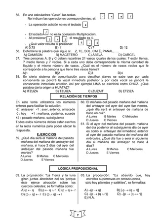 7
55. En una calculadora “Casio” las teclas
No indican las operaciones correspondientes; si:
- La operación adición no es el teclado
- El teclado no es la operación Multiplicación.
- Al presionar el resultado es 4.
- ¿Qué valor resulta al presionar:
A) 0,75 B) 1 C) 7 D) 12
56. Determine la palabra que sigue si: Z, TE, SOL, CAFÉ, PANAL,…..
A) CAMISON B) MACETERO C) ABEJA D) CARCEL
57. Tres personas A, B y C deben repartirse 21 vasos iguales de los cuales: 7 están llenos,
7 medio llenos y 7 vacíos. Si a cada uno debe corresponderle la misma cantidad de
líquido y el mismo número de vasos. ¿Cuál es el número de vasos vacíos que le
corresponde a la persona que tiene tres vasos llenos?
A)1 B)2 C)3 D)4
58. En cierto sistema de comunicación para descifrar claves se sabe que por cada
consonante se pondrá la vocal inmediata posterior y por cada vocal se pondrá la
consonante inmediata anterior. Así por ejemplo LIMA se escribirá como OHOZ. ¿Qué
palabra daría origen a HUATAZ?
A) ITZUZA B) TZUIZA C) ZUZAIT D) ETZIZA
En este tema utilizamos los números
enteros para facilitar la solución:
-2 : anteayer -1 : ayer, anterior, antecede
0 : hoy +1 : mañana, posterior, sucede
+2 : pasado mañana, subsiguiente
Todos estos números deben estar escritos
en la recta numérica para poder ubicar la
respuesta.
EJERCICIOS
59. ¿Qué día será el mañana del pasado
mañana del mañana del anteayer del
mañana, si hace 2 días del ayer del
anteayer del pasado mañana fue
martes?
A Lunes B Martes C Miércoles
D Jueves E Viernes
60. El mañana del pasado mañana del mañana
del anteayer del ayer del ayer fue viernes,
¿qué día será el anteayer de mañana de
hace un día?
A Lunes B Martes C Miércoles
D Jueves E Viernes
61. Si el ayer del mañana del pasado mañana
del día posterior al subsiguiente día de ayer
es como el anteayer del inmediato anterior
al ayer del pasado mañana del mañana del
miércoles. ¿Qué día fue o será el siguiente
día al mañana del anteayer de hace 4
días?
A Lunes B Martes C Miércoles
D Jueves E Viernes
62. La proposición: “La Tierra y la luna
giran juntas alrededor del sol porque
éste ejerce atracción sobre los
cuerpos celestes; se formaliza como:
A) p  q B) p  q  r C) p  q  r
D) (p  q)  r E) (p  q)  r
63. La proposición: “Es absurdo que, hay
estrellas supernovas en consecuencia,
sólo hay planetas y satélites”, se formaliza:
A) –(p  q) B) [-p  (q  r)]
C) –[p  (q  r)] D) –[p  (q  r)]
E) N.A.
/+ x-
x
/
1+5
4 - 3
RELACIÓN DE TIEMPOS
LÓGICA PROPOSICIONAL
 