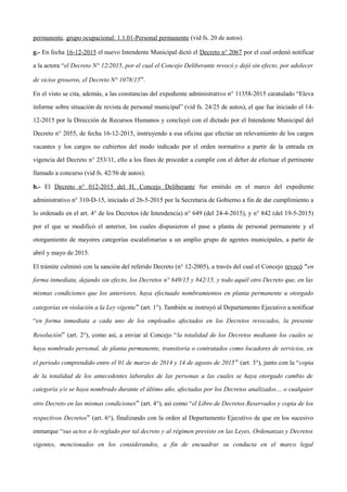 permanente, grupo ocupacional: 1.1.01-Personal permanente (vid fs. 20 de autos).
g.- En fecha 16-12-2015 el nuevo Intendente Municipal dictó el Decreto n° 2067 por el cual ordenó notificar
a la actora “el Decreto N° 12/2015, por el cual el Concejo Deliberante revocó y dejó sin efecto, por adolecer
de vicios groseros, el Decreto N° 1078/15”.
En el visto se cita, además, a las constancias del expediente administrativo n° 11358-2015 caratulado “Eleva
informe sobre situación de revista de personal municipal” (vid fs. 24/25 de autos), el que fue iniciado el 14-
12-2015 por la Dirección de Recursos Humanos y concluyó con el dictado por el Intendente Municipal del
Decreto n° 2055, de fecha 16-12-2015, instruyendo a esa oficina que efectúe un relevamiento de los cargos
vacantes y los cargos no cubiertos del modo indicado por el orden normativo a partir de la entrada en
vigencia del Decreto n° 253/11, ello a los fines de proceder a cumplir con el deber de efectuar el pertinente
llamado a concurso (vid fs. 42/56 de autos).
h.- El Decreto n° 012-2015 del H. Concejo Deliberante fue emitido en el marco del expediente
administrativo n° 310-D-15, iniciado el 26-5-2015 por la Secretaria de Gobierno a fin de dar cumplimiento a
lo ordenado en el art. 4° de los Decretos (de Intendencia) n° 649 (del 24-4-2015), y n° 842 (del 19-5-2015)
por el que se modificó el anterior, los cuales dispusieron el pase a planta de personal permanente y el
otorgamiento de mayores categorías escalafonarias a un amplio grupo de agentes municipales, a partir de
abril y mayo de 2015.
El trámite culminó con la sanción del referido Decreto (n° 12-2005), a través del cual el Concejo revocó “en
forma inmediata, dejando sin efecto, los Decretos n° 649/15 y 842/15, y todo aquél otro Decreto que, en las
mismas condiciones que los anteriores, haya efectuado nombramientos en planta permanente u otorgado
categorías en violación a la Ley vigente” (art. 1°). También se instruyó al Departamento Ejecutivo a notificar
“en forma inmediata a cada uno de los empleados afectados en los Decretos revocados, la presente
Resolución” (art. 2°), como así, a enviar al Concejo “la totalidad de los Decretos mediante los cuales se
haya nombrado personal, de planta permanente, transitoria o contratados como locadores de servicios, en
el periodo comprendido entre el 01 de marzo de 2014 y 14 de agosto de 2015” (art. 3°), junto con la “copia
de la totalidad de los antecedentes laborales de las personas a las cuales se haya otorgado cambio de
categoría y/o se haya nombrado durante el último año, afectadas por los Decretos analizados… o cualquier
otro Decreto en las mismas condiciones” (art. 4°), así como “el Libro de Decretos Reservados y copia de los
respectivos Decretos” (art. 6°), finalizando con la orden al Departamento Ejecutivo de que en los sucesivo
enmarque “sus actos a lo reglado por tal decreto y al régimen previsto en las Leyes, Ordenanzas y Decretos
vigentes, mencionados en los considerandos, a fin de encuadrar su conducta en el marco legal
 